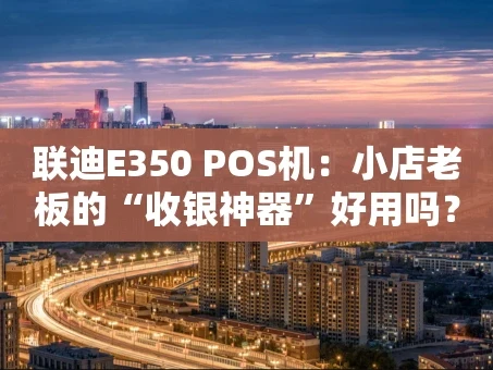 重庆联迪E350 POS机：小店老板的“收银神器”好用吗？