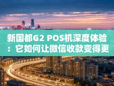 重庆新国都G2 POS机深度体验：它如何让微信收款变得更“丝滑”？