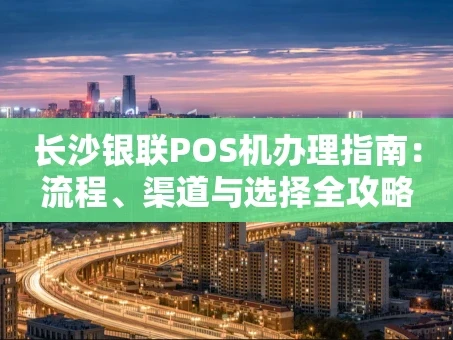 重庆长沙银联POS机办理指南：流程、渠道与选择全攻略