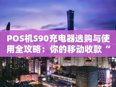 重庆POS机S90充电器选购与使用全攻略：你的移动收款“能量心脏”
