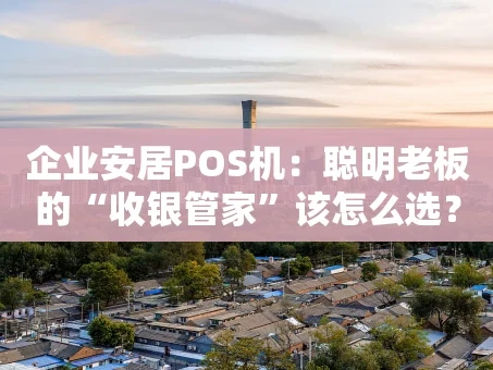 重庆企业安居POS机：聪明老板的“收银管家”该怎么选？