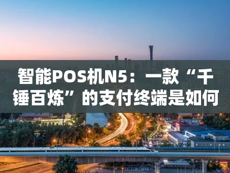 重庆智能POS机N5：一款“千锤百炼”的支付终端是如何炼成的？