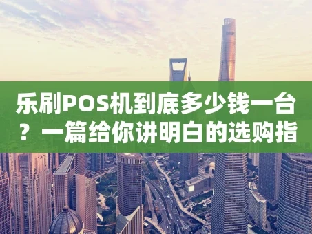 重庆乐刷POS机到底多少钱一台？一篇给你讲明白的选购指南