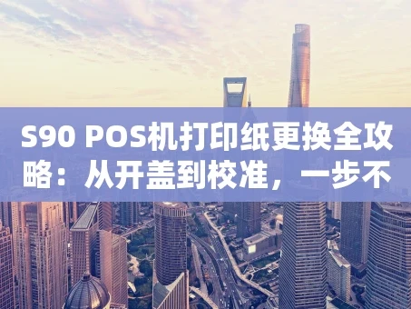 重庆S90 POS机打印纸更换全攻略：从开盖到校准，一步不漏