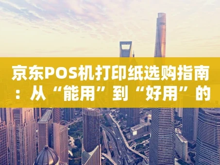 重庆京东POS机打印纸选购指南：从“能用”到“好用”的进阶攻略