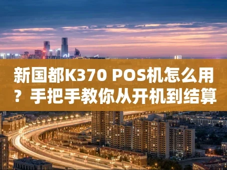 重庆新国都K370 POS机怎么用？手把手教你从开机到结算