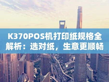 重庆K370POS机打印纸规格全解析：选对纸，生意更顺畅！
