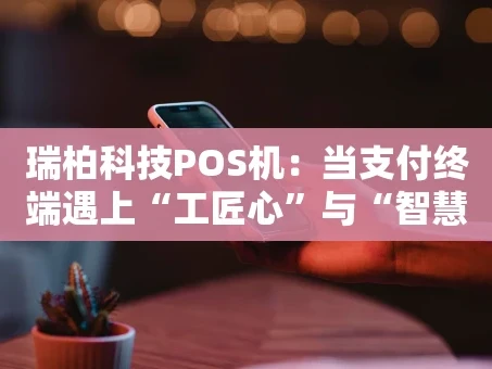 重庆瑞柏科技POS机：当支付终端遇上“工匠心”与“智慧脑”