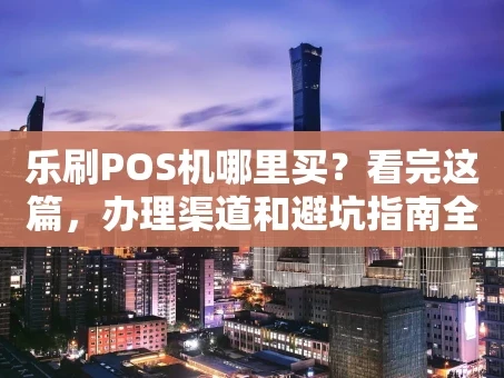 重庆乐刷POS机哪里买？看完这篇，办理渠道和避坑指南全都有了！