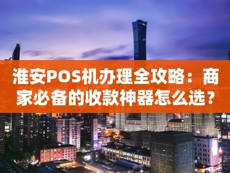 重庆淮安POS机办理全攻略：商家必备的收款神器怎么选？