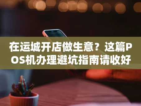 重庆在运城开店做生意？这篇POS机办理避坑指南请收好！