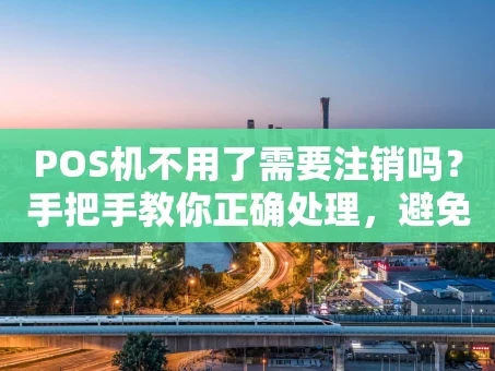 重庆POS机不用了需要注销吗？手把手教你正确处理，避免后顾之忧