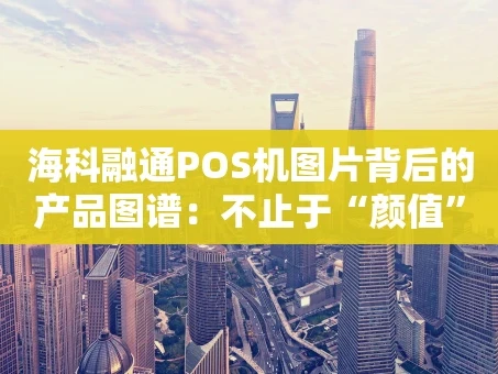重庆海科融通POS机图片背后的产品图谱：不止于“颜值”的收款利器