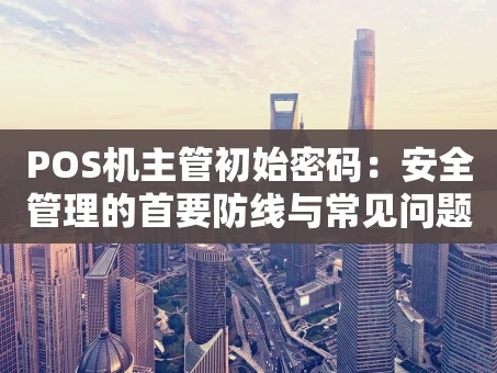 重庆POS机主管初始密码：安全管理的首要防线与常见问题全解析
