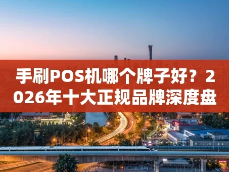 重庆手刷POS机哪个牌子好？2026年十大正规品牌深度盘点与使用避坑指南