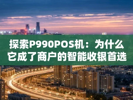 重庆探索P990POS机：为什么它成了商户的智能收银首选？