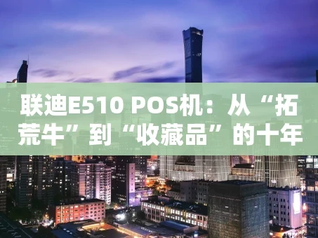 重庆联迪E510 POS机：从“拓荒牛”到“收藏品”的十年浮沉