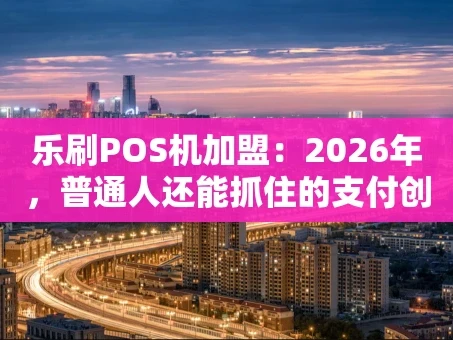 重庆乐刷POS机加盟：2026年，普通人还能抓住的支付创业机会吗？