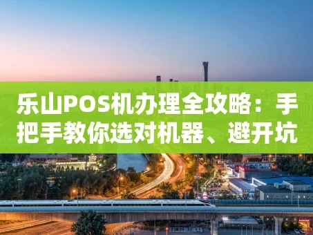 重庆乐山POS机办理全攻略：手把手教你选对机器、避开坑