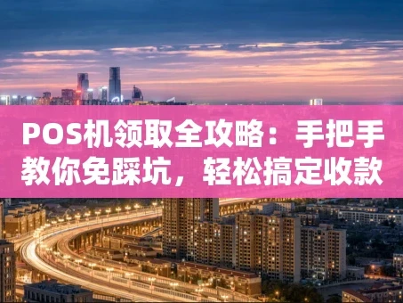 重庆POS机领取全攻略：手把手教你免踩坑，轻松搞定收款工具