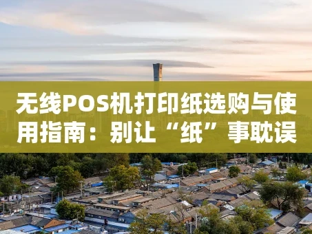 重庆无线POS机打印纸选购与使用指南：别让“纸”事耽误了生意
