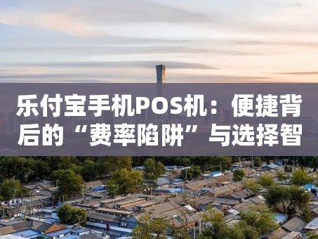 重庆乐付宝手机POS机：便捷背后的“费率陷阱”与选择智慧