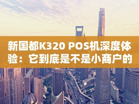 重庆新国都K320 POS机深度体验：它到底是不是小商户的“全能帮手”？