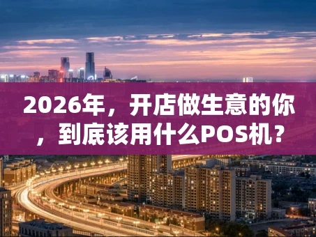 重庆2026年，开店做生意的你，到底该用什么POS机？