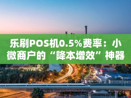 重庆乐刷POS机0.5%费率：小微商户的“降本增效”神器真的靠谱吗？