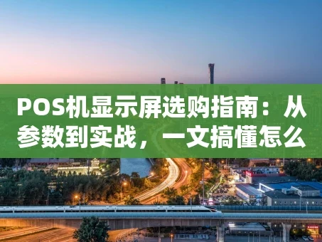 重庆POS机显示屏选购指南：从参数到实战，一文搞懂怎么选