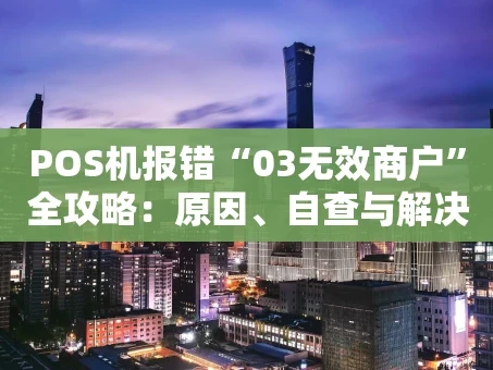 重庆POS机报错“03无效商户”全攻略：原因、自查与解决指南