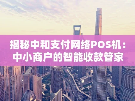 重庆揭秘中和支付网络POS机：中小商户的智能收款管家