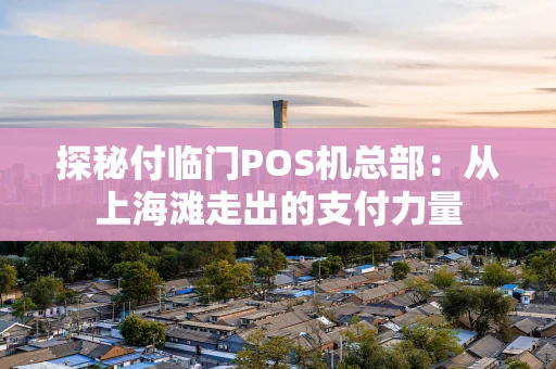 探秘付临门POS机总部:从上海滩走出的支付力量 探秘付临门POS机总部:从上海滩走出的支付力量