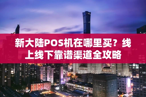 新大陆POS机在哪里买？线上线下靠谱渠道全攻略