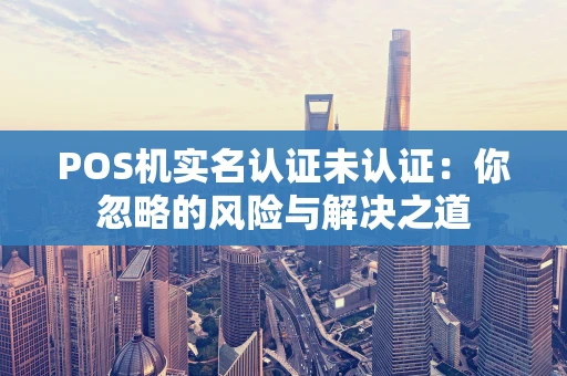 POS机实名认证未认证:你忽略的风险与解决之道 POS机实名认证未认证:你忽略的风险与解决之道