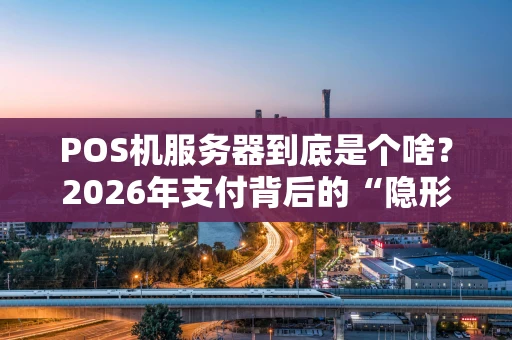POS机服务器到底是个啥？2026年支付背后的“隐形大佬”深度解析