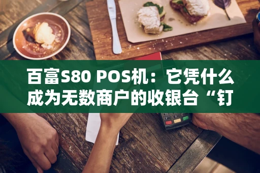 百富S80 POS机：它凭什么成为无数商户的收银台“钉子户”？