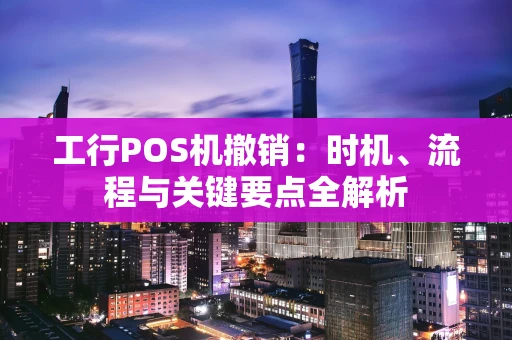 工行POS机撤销:时机、流程与关键要点全解析 工行POS机撤销:时机、流程与关键要点全解析