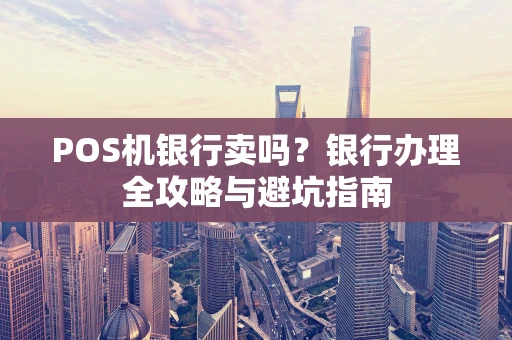 POS机银行卖吗?银行办理全攻略与避坑指南 POS机银行卖吗?银行办理全攻略与避坑指南