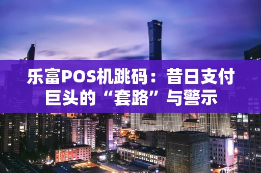 乐富POS机跳码：昔日支付巨头的“套路”与警示