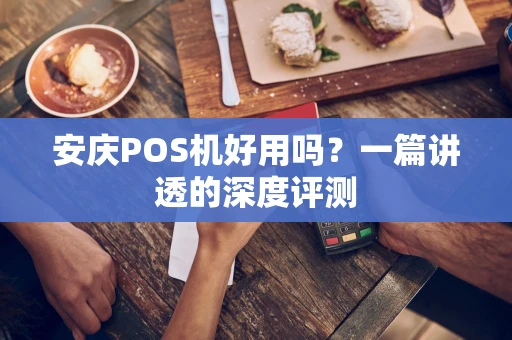 安庆POS机好用吗？一篇讲透的深度评测