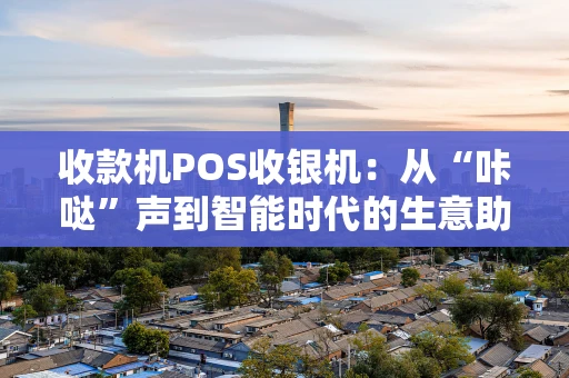 收款机POS收银机：从“咔哒”声到智能时代的生意助手