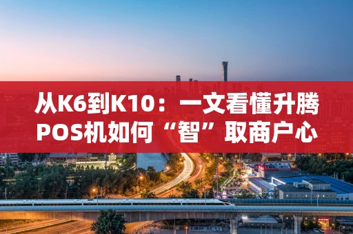 从K6到K10:一文看懂升腾POS机如何“智”取商户心 从K6到K10:一文看懂升腾POS机如何“智”取商户心