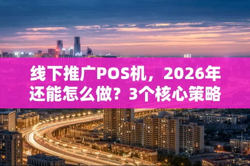 线下推广POS机，2026年还能怎么做？3个核心策略+1张执行表