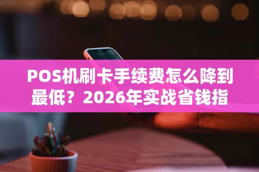 POS机刷卡手续费怎么降到最低？2026年实战省钱指南