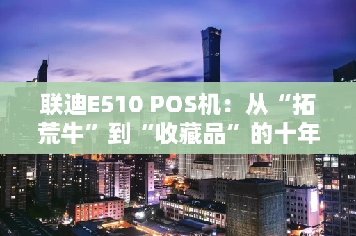 联迪E510 POS机：从“拓荒牛”到“收藏品”的十年浮沉