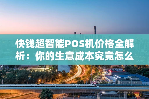 快钱超智能POS机价格全解析：你的生意成本究竟怎么算？