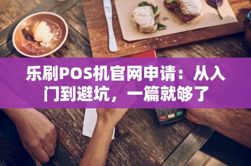 乐刷POS机官网申请：从入门到避坑，一篇就够了