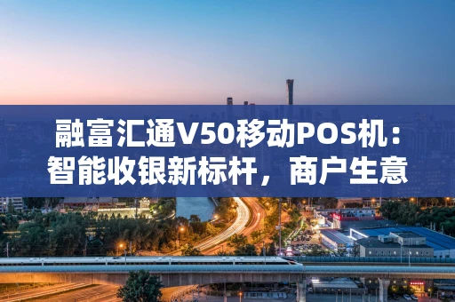 融富汇通V50移动POS机：智能收银新标杆，商户生意好帮手