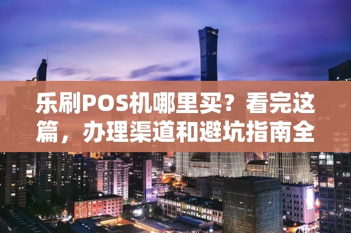 乐刷POS机哪里买?看完这篇,办理渠道和避坑指南全都有了! 乐刷POS机哪里买?看完这篇,办理渠道和避坑指南全都有了!